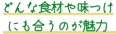 どんな食材や味付けにも合うのが魅力